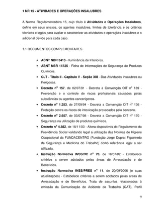 1 NR 15 - ATIVIDADES E OPERAÇÕES INSALUBRES


A Norma Regulamentadora 15, cujo título é Atividades e Operações Insalubres,
define em seus anexos, os agentes insalubres, limites de tolerância e os critérios
técnicos e legais para avaliar e caracterizar as atividades e operações insalubres e o
adicional devido para cada caso.


1.1 DOCUMENTOS COMPLEMENTARES


          •   ABNT NBR 5413 - Iluminância de Interiores.
          •   ABNT NBR 14725 - Ficha de Informações de Segurança de Produtos
              Químicos.
          •   CLT - Título II - Capítulo V - Seção XIII - Das Atividades Insalubres ou
              Perigosas.
          •   Decreto no 157, de 02/07/91 - Decreta a Convenção OIT no 139 -
              Prevenção e o controle de riscos profissionais causados pelas
              substâncias ou agentes cancerígenos.
          •   Decreto no 1.253, de 27/09/94 - Decreta a Convenção OIT no 136 -
              Proteção contra os riscos de intoxicação provocados pelo benzeno.
          •   Decreto no 2.657, de 03/07/98 - Decreta a Convenção OIT no 170 -
              Segurança na utilização de produtos químicos.
          •   Decreto no 4.882, de 18/11/03 - Altera dispositivos do Regulamento da
              Previdência Social validando legal a utilização das Normas de Higiene
              Ocupacional da FUNDACENTRO (Fundação Jorge Duprat Figueiredo
              de Segurança e Medicina do Trabalho) como referência legal a ser
              utilizada.
          •   Instrução Normativa INSS/DC no 78, de 16/07/02 - Estabelece
              critérios a serem adotados pelas áreas de Arrecadação e de
              Benefícios.
          •   Instrução Normativa INSS/PRES no 11, de 20/09/2006 (e suas
              atualizações) - Estabelece critérios a serem adotados pelas áreas de
              Arrecadação e de Benefícios. Trata de assuntos relacionados à
              emissão da Comunicação de Acidente de Trabalho (CAT), Perfil


                                                                                    9
 
