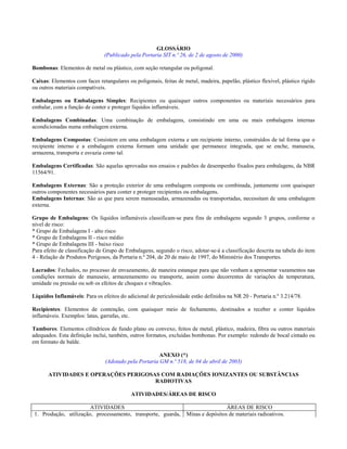 GLOSSÁRIO
                               (Publicado pela Portaria SIT n.º 26, de 2 de agosto de 2000)

Bombonas: Elementos de metal ou plástico, com seção retangular ou poligonal.

Caixas: Elementos com faces retangulares ou poligonais, feitas de metal, madeira, papelão, plástico flexível, plástico rígido
ou outros materiais compatíveis.

Embalagens ou Embalagens Simples: Recipientes ou quaisquer outros componentes ou materiais necessários para
embalar, com a função de conter e proteger líquidos inflamáveis.

Embalagens Combinadas: Uma combinação de embalagens, consistindo em uma ou mais embalagens internas
acondicionadas numa embalagem externa.

Embalagens Compostas: Consistem em uma embalagem externa e um recipiente interno, construídos de tal forma que o
recipiente interno e a embalagem externa formam uma unidade que permanece integrada, que se enche, manuseia,
armazena, transporta e esvazia como tal.

Embalagens Certificadas: São aquelas aprovadas nos ensaios e padrões de desempenho fixados para embalagens, da NBR
11564/91.

Embalagens Externas: São a proteção exterior de uma embalagem composta ou combinada, juntamente com quaisquer
outros componentes necessários para conter e proteger recipientes ou embalagens.
Embalagens Internas: São as que para serem manuseadas, armazenadas ou transportadas, necessitam de uma embalagem
externa.

Grupo de Embalagens: Os líquidos inflamáveis classificam-se para fins de embalagens segundo 3 grupos, conforme o
nível de risco:
* Grupo de Embalagens I - alto risco
* Grupo de Embalagens II - risco médio
* Grupo de Embalagens III - baixo risco
Para efeito de classificação de Grupo de Embalagens, segundo o risco, adotar-se-á a classificação descrita na tabela do item
4 - Relação de Produtos Perigosos, da Portaria n.º 204, de 20 de maio de 1997, do Ministério dos Transportes.

Lacrados: Fechados, no processo de envazamento, de maneira estanque para que não venham a apresentar vazamentos nas
condições normais de manuseio, armazenamento ou transporte, assim como decorrentes de variações de temperatura,
umidade ou pressão ou sob os efeitos de choques e vibrações.

Líquidos Inflamáveis: Para os efeitos do adicional de periculosidade estão definidos na NR 20 - Portaria n.º 3.214/78.

Recipientes: Elementos de contenção, com quaisquer meio de fechamento, destinados a receber e conter líquidos
inflamáveis. Exemplos: latas, garrafas, etc.

Tambores: Elementos cilíndricos de fundo plano ou convexo, feitos de metal, plástico, madeira, fibra ou outros materiais
adequados. Esta definição inclui, também, outros formatos, excluídas bombonas. Por exemplo: redondo de bocal cintado ou
em formato de balde.

                                                       ANEXO (*)
                                (Adotado pela Portaria GM n.º 518, de 04 de abril de 2003)

       ATIVIDADES E OPERAÇÕES PERIGOSAS COM RADIAÇÕES IONIZANTES OU SUBSTÂNCIAS
                                      RADIOTIVAS

                                           ATIVIDADES/ÁREAS DE RISCO

                       ATIVIDADES                                                    ÁREAS DE RISCO
1. Produção, utilização, processamento, transporte, guarda,         Minas e depósitos de materiais radioativos.
 