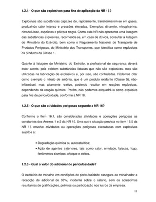 11
1.2.4 - O que são explosivos para fins de aplicação da NR 16?
Explosivos são substâncias capazes de, rapidamente, transformarem-se em gases,
produzindo calor intenso e pressões elevadas. Exemplos: dinamite, nitroglicerina,
nitrocelulose, espoletas e pólvora negra. Como esta NR não apresenta uma listagem
das substâncias explosivas, recomenda-se, em caso de dúvida, consultar a listagem
do Ministério do Exército, bem como o Regulamento Nacional de Transporte de
Produtos Perigosos, do Ministério dos Transportes, que identifica como explosivos
os produtos da Classe 1.
Quanto à listagem do Ministério do Exército, o profissional de segurança deverá
estar atento, pois existem substâncias listadas que não são explosivas, mas são
utilizadas na fabricação de explosivos e, por isso, são controladas. Podemos citar
como exemplo o nitrato de amônia, que é um produto oxidante (Classe 5), não-
inflamável, mas altamente reativo, podendo resultar em reações explosivas,
dependendo da reação química. Porém, não podemos enquadrá-lo como explosivo
para fins de periculosidade, conforme a NR 16.
1.2.5 - O que são atividades perigosas segundo a NR 16?
Conforme o Item 16.1, são consideradas atividades e operações perigosas as
constantes dos Anexos 1 e 2 da NR 16. Uma outra situação prevista no item 16.5 da
NR 16 envolve atividades ou operações perigosas executadas com explosivos
sujeitos a:
• Degradação química ou autocatalítica;
• Ação de agentes exteriores, tais como calor, umidade, faíscas, fogo,
fenômenos sísmicos, choque e atritos.
1.2.6 - Qual o valor do adicional de periculosidade?
O exercício de trabalho em condições de periculosidade assegura ao trabalhador a
recepção de adicional de 30%, incidente sobre o salário, sem os acréscimos
resultantes de gratificações, prêmios ou participação nos lucros da empresa.
 
