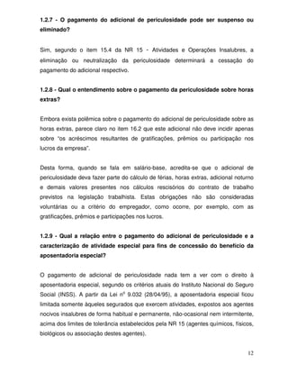 12
1.2.7 - O pagamento do adicional de periculosidade pode ser suspenso ou
eliminado?
Sim, segundo o item 15.4 da NR 15 - Atividades e Operações Insalubres, a
eliminação ou neutralização da periculosidade determinará a cessação do
pagamento do adicional respectivo.
1.2.8 - Qual o entendimento sobre o pagamento da periculosidade sobre horas
extras?
Embora exista polêmica sobre o pagamento do adicional de periculosidade sobre as
horas extras, parece claro no item 16.2 que este adicional não deve incidir apenas
sobre “os acréscimos resultantes de gratificações, prêmios ou participação nos
lucros da empresa”.
Desta forma, quando se fala em salário-base, acredita-se que o adicional de
periculosidade deva fazer parte do cálculo de férias, horas extras, adicional noturno
e demais valores presentes nos cálculos rescisórios do contrato de trabalho
previstos na legislação trabalhista. Estas obrigações não são consideradas
voluntárias ou a critério do empregador, como ocorre, por exemplo, com as
gratificações, prêmios e participações nos lucros.
1.2.9 - Qual a relação entre o pagamento do adicional de periculosidade e a
caracterização de atividade especial para fins de concessão do benefício da
aposentadoria especial?
O pagamento de adicional de periculosidade nada tem a ver com o direito à
aposentadoria especial, segundo os critérios atuais do Instituto Nacional do Seguro
Social (INSS). A partir da Lei no
9.032 (28/04/95), a aposentadoria especial ficou
limitada somente àqueles segurados que exercem atividades, expostos aos agentes
nocivos insalubres de forma habitual e permanente, não-ocasional nem intermitente,
acima dos limites de tolerância estabelecidos pela NR 15 (agentes químicos, físicos,
biológicos ou associação destes agentes).
 