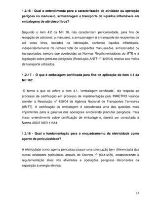 15
1.2.16 - Qual o entendimento para a caracterização de atividade ou operação
perigosa no manuseio, armazenagem e transporte de líquidos inflamáveis em
embalagens de até cinco litros?
Segundo o item 4.2 da NR 16, não caracterizam periculosidade, para fins de
recepção de adicional, o manuseio, a armazenagem e o transporte de recipientes de
até cinco litros, lacrados na fabricação, contendo líquidos inflamáveis,
independentemente do número total de recipientes manuseados, armazenados ou
transportados, sempre que obedecidas as Normas Regulamentadoras do MTE e a
legislação sobre produtos perigosos (Resolução ANTT no
420/04) relativa aos meios
de transporte utilizados.
1.2.17 - O que é embalagem certificada para fins de aplicação do item 4.1 da
NR 16?
O termo a que se refere o item 4.1, “embalagem certificada”, diz respeito ao
processo de certificação em processo de implementação pelo INMETRO visando
atender à Resolução no
420/04 da Agência Nacional de Transportes Terrestres
(ANTT). A certificação de embalagem é considerada uma das questões mais
importantes para a garantia das operações envolvendo produtos perigosos. Para
maior entendimento sobre certificação de embalagens, deverá ser consultada a
Norma ABNT NBR 11564.
1.2.18 - Qual a fundamentação para o enquadramento da eletricidade como
agente de periculosidade?
A eletricidade como agente periculoso possui uma orientação bem diferenciada das
outras atividades periculosas através do Decreto no
93.412/86, estabelecendo a
regulamentação atual das atividades e operações perigosas decorrentes da
exposição à energia elétrica.
 