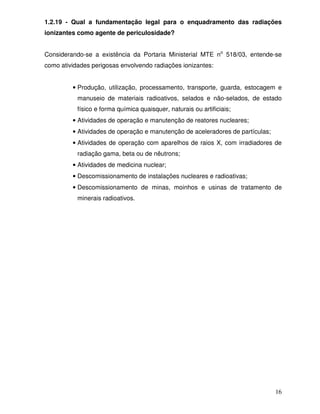 16
1.2.19 - Qual a fundamentação legal para o enquadramento das radiações
ionizantes como agente de periculosidade?
Considerando-se a existência da Portaria Ministerial MTE no
518/03, entende-se
como atividades perigosas envolvendo radiações ionizantes:
• Produção, utilização, processamento, transporte, guarda, estocagem e
manuseio de materiais radioativos, selados e não-selados, de estado
físico e forma química quaisquer, naturais ou artificiais;
• Atividades de operação e manutenção de reatores nucleares;
• Atividades de operação e manutenção de aceleradores de partículas;
• Atividades de operação com aparelhos de raios X, com irradiadores de
radiação gama, beta ou de nêutrons;
• Atividades de medicina nuclear;
• Descomissionamento de instalações nucleares e radioativas;
• Descomissionamento de minas, moinhos e usinas de tratamento de
minerais radioativos.
 