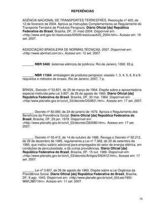 18
REFERÊNCIAS
AGÊNCIA NACIONAL DE TRANSPORTES TERRESTRES. Resolução nº 420, de
12 de fevereiro de 2004. Aprova as Instruções Complementares ao Regulamento do
Transporte Terrestre de Produtos Perigosos. Diário Oficial [da] República
Federativa do Brasil, Brasília, DF, 31 maio 2004. Disponível em:
<http://www.antt.gov.br/resolucoes/00500/resolucao420_2004.htm>. Acesso em: 19
set. 2007.
ASSOCIAÇÃO BRASILEIRA DE NORMAS TÉCNICAS. 2007. Disponível em:
<http://www.abntnet.com.br>. Acesso em: 12 set. 2007.
______. NBR 5460: sistemas elétricos de potência. Rio de Janeiro, 1992. 63 p.
______. NBR 11564: embalagem de produtos perigosos: classes 1, 3, 4, 5, 6, 8 e 9:
requisitos e métodos de ensaio. Rio de Janeiro, 2007. 7 p.
BRASIL. Decreto nº 53.831, de 25 de março de 1964. Dispõe sobre a aposentadoria
especial instituída pela Lei 3.807, de 26 de agosto de 1960. Diário Oficial [da]
República Federativa do Brasil, Brasília, DF, 30 mar. 1964. Disponível em:
<http//www.planalto.gov.br/ccivil_03/decreto/D53831.htm>. Acesso em: 17 set. 2007.
______. Decreto nº 83.080, de 24 de janeiro de 1979. Aprova o Regulamento dos
Benefícios da Previdência Social. Diário Oficial [da] República Federativa do
Brasil, Brasília, DF, 29 jan. 1979. Disponível em:
<http://www.planalto.gov.br/ccivil_03/decreto/D83080.htm>. Acesso em: 17 set.
2007.
______. Decreto nº 93.412, de 14 de outubro de 1986. Revoga o Decreto nº 92.212,
de 26 de dezembro de 1985, regulamenta a Lei nº 7.369, de 20 de setembro de
1985, que institui salário adicional para empregados do setor de energia elétrica, em
condições de periculosidade, e dá outras providências. Diário Oficial [da]
República Federativa do Brasil, Brasília, DF, 15 out. 1986. Disponível em:
<http://www.planalto.gov.br/ccivil_03/decreto/Antigos/D93412.htm>. Acesso em: 17
set. 2007.
______. Lei nº 3.807, de 26 de agosto de 1960. Dispõe sobre a Lei Orgânica da
Previdência Social. Diário Oficial [da] República Federativa do Brasil, Brasília,
DF, 9 ago. 1943. Disponível em: <http://www.planalto.gov.br/ccivil_03/Leis/1950-
969/L3807.htm>. Acesso em: 11 set. 2007.
 