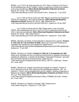 19
BRASIL. Lei nº 6.514, de 22 de dezembro de 1977. Altera o Capítulo V do Título II
da Consolidação das Leis do Trabalho, relativo à segurança e medicina do trabalho
e dá outras providências. Diário Oficial [da] República Federativa do Brasil,
Brasília, DF, 23 dez. 1977. Disponível em:
<http://www.planalto.gov.br/ccivil_03/Leis/L6514.htm>. Acesso em: 11 set. 2007.
______. Lei nº 7.394, de 29 de outubro de 1985. Regula o Exercício da Profissão de
Técnico em Radiologia, e dá outras providências. Diário Oficial [da] República
Federativa do Brasil, Brasília, DF, 30 out. 1985. Disponível em:
<http://www.planalto.gov.br/ccivil_03/Leis/L7394.htm>. Acesso em: 25 set. 2007.
______. Lei nº 9.032, de 28 de abril de 1995. Dispõe sobre o valor do salário
mínimo, altera dispositivos das Leis nº 8.212 e nº 8.213, ambas de 24 de julho de
1991, e dá outras providências. Diário Oficial [da] República Federativa do Brasil,
Brasília, DF, 29 abr. 1995. Disponível em:
<http://www.planalto.gov.br/ccivil_03/Leis/L9032.htm>. Acesso em: 10 set. 2007.
BRASIL. Ministério da Defesa. Exército Brasileiro. Departamento Logístico. Portaria
nº 18-D LOG, de 7 de novembro de 2005. Aprova as normas administrativas às
atividades com explosivos e seus acessórios. Disponível em:
<http://www.dfpc.eb.mil.br/institucional/legislacao/Explosivos/portaria018DLog2005.pdf>.
Acesso em: 17 set. 2007.
BRASIL. Ministério do Trabalho. Portaria nº 3.393, de 17 de dezembro de 1987.
Adota como atividades de risco em potencial concernentes a radiações ionizantes ou
substâncias radioativas, o "Quadro de Atividades e Operações Perigosas", aprovado
pela Comissão Nacional de Energia Nuclear. Disponível em:
<http://www.mte.gov.br/legislacao/portarias/1987/p_19871217_3393.asp>. Acesso
em: 10 set. 2007.
BRASIL. Ministério do Trabalho. Secretaria de Inspeção do Trabalho. Portaria nº
3.214, de 08 de junho de 1978. Aprova as Normas Regulamentadoras - NR - do
Capítulo V, Título II, da Consolidação das Leis do Trabalho, relativas à Segurança e
Medicina do Trabalho. Diário Oficial [da] República Federativa do Brasil, Brasília,
DF, 6 jul. 1978. Disponível em:
<http://www.mte.gov.br/legislacao/portarias/1978/p_19780608_3214.pdf>. Acesso
em: 10 set. 2007.
BRASIL. Ministério do Trabalho e Emprego. 2007. Disponível em:
<http://www.mte.gov.br>. Acesso em: 17 set. 2007.
 