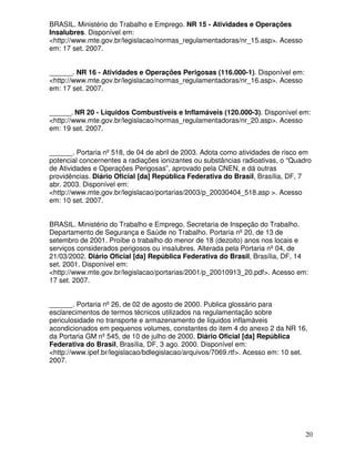 20
BRASIL. Ministério do Trabalho e Emprego. NR 15 - Atividades e Operações
Insalubres. Disponível em:
<http://www.mte.gov.br/legislacao/normas_regulamentadoras/nr_15.asp>. Acesso
em: 17 set. 2007.
______. NR 16 - Atividades e Operações Perigosas (116.000-1). Disponível em:
<http://www.mte.gov.br/legislacao/normas_regulamentadoras/nr_16.asp>. Acesso
em: 17 set. 2007.
______. NR 20 - Líquidos Combustíveis e Inflamáveis (120.000-3). Disponível em:
<http://www.mte.gov.br/legislacao/normas_regulamentadoras/nr_20.asp>. Acesso
em: 19 set. 2007.
______. Portaria nº 518, de 04 de abril de 2003. Adota como atividades de risco em
potencial concernentes a radiações ionizantes ou substâncias radioativas, o “Quadro
de Atividades e Operações Perigosas”, aprovado pela CNEN, e dá outras
providências. Diário Oficial [da] República Federativa do Brasil, Brasília, DF, 7
abr. 2003. Disponível em:
<http://www.mte.gov.br/legislacao/portarias/2003/p_20030404_518.asp >. Acesso
em: 10 set. 2007.
BRASIL. Ministério do Trabalho e Emprego. Secretaria de Inspeção do Trabalho.
Departamento de Segurança e Saúde no Trabalho. Portaria nº 20, de 13 de
setembro de 2001. Proíbe o trabalho do menor de 18 (dezoito) anos nos locais e
serviços considerados perigosos ou insalubres. Alterada pela Portaria nº 04, de
21/03/2002. Diário Oficial [da] República Federativa do Brasil, Brasília, DF, 14
set. 2001. Disponível em:
<http://www.mte.gov.br/legislacao/portarias/2001/p_20010913_20.pdf>. Acesso em:
17 set. 2007.
______. Portaria nº 26, de 02 de agosto de 2000. Publica glossário para
esclarecimentos de termos técnicos utilizados na regulamentação sobre
periculosidade no transporte e armazenamento de líquidos inflamáveis
acondicionados em pequenos volumes, constantes do item 4 do anexo 2 da NR 16,
da Portaria GM nº 545, de 10 de julho de 2000. Diário Oficial [da] República
Federativa do Brasil, Brasília, DF, 3 ago. 2000. Disponível em:
<http://www.ipef.br/legislacao/bdlegislacao/arquivos/7069.rtf>. Acesso em: 10 set.
2007.
 