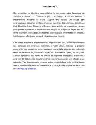 APRESENTAÇÃO
Com o objetivo de identificar necessidades de informação sobre Segurança do
Trabalho e Saúde do Trabalhador (SST), o Serviço Social da Indústria -
Departamento Regional da Bahia (SESI-DR/BA) realizou um estudo com
empresários de pequenas e médias empresas industriais dos setores de Construção
Civil, Metal Mecânico, Alimentos e Bebidas. Neste estudo, os empresários baianos
participantes apontaram a informação em relação às exigências legais em SST
como sua maior necessidade, destacando as dificuldades enfrentadas em relação à
legislação que vão do seu acesso à interpretação da mesma.
Com vistas a facilitar o entendimento da legislação em SST, e conseqüentemente
sua aplicação em empresas industriais, o SESI-DR/BA elaborou o presente
documento que apresenta numa linguagem comentada algumas das principais
questões da Norma Regulamentadora (NR) 16 - Atividades e Operações Perigosas.
Além de apresentar esta norma no formato de perguntas e respostas, o texto inclui
uma lista de documentos complementares e comentários gerais em relação a sua
aplicação. Vale destacar que o presente texto é um capítulo de outra publicação que
aborda diversas NRs de forma comentada. A publicação original pode ser localizada
em www.fieb.org.br/sesi/sv.
 