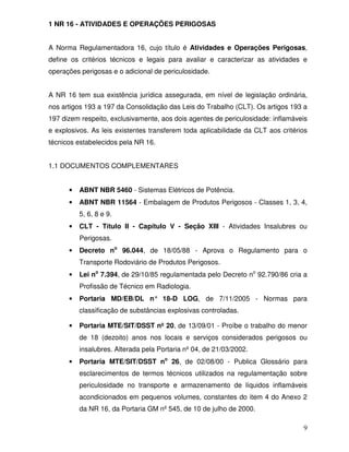 9
1 NR 16 - ATIVIDADES E OPERAÇÕES PERIGOSAS
A Norma Regulamentadora 16, cujo título é Atividades e Operações Perigosas,
define os critérios técnicos e legais para avaliar e caracterizar as atividades e
operações perigosas e o adicional de periculosidade.
A NR 16 tem sua existência jurídica assegurada, em nível de legislação ordinária,
nos artigos 193 a 197 da Consolidação das Leis do Trabalho (CLT). Os artigos 193 a
197 dizem respeito, exclusivamente, aos dois agentes de periculosidade: inflamáveis
e explosivos. As leis existentes transferem toda aplicabilidade da CLT aos critérios
técnicos estabelecidos pela NR 16.
1.1 DOCUMENTOS COMPLEMENTARES
• ABNT NBR 5460 - Sistemas Elétricos de Potência.
• ABNT NBR 11564 - Embalagem de Produtos Perigosos - Classes 1, 3, 4,
5, 6, 8 e 9.
• CLT - Título II - Capítulo V - Seção XIII - Atividades Insalubres ou
Perigosas.
• Decreto no
96.044, de 18/05/88 - Aprova o Regulamento para o
Transporte Rodoviário de Produtos Perigosos.
• Lei no
7.394, de 29/10/85 regulamentada pelo Decreto no
92.790/86 cria a
Profissão de Técnico em Radiologia.
• Portaria MD/EB/DL n° 18-D LOG, de 7/11/2005 - Normas para
classificação de substâncias explosivas controladas.
• Portaria MTE/SIT/DSST nº 20, de 13/09/01 - Proíbe o trabalho do menor
de 18 (dezoito) anos nos locais e serviços considerados perigosos ou
insalubres. Alterada pela Portaria nº 04, de 21/03/2002.
• Portaria MTE/SIT/DSST no
26, de 02/08/00 - Publica Glossário para
esclarecimentos de termos técnicos utilizados na regulamentação sobre
periculosidade no transporte e armazenamento de líquidos inflamáveis
acondicionados em pequenos volumes, constantes do item 4 do Anexo 2
da NR 16, da Portaria GM nº 545, de 10 de julho de 2000.
 