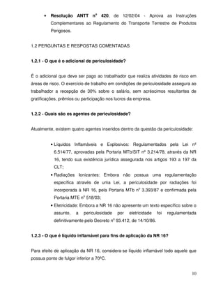 10
• Resolução ANTT no
420, de 12/02/04 - Aprova as Instruções
Complementares ao Regulamento do Transporte Terrestre de Produtos
Perigosos.
1.2 PERGUNTAS E RESPOSTAS COMENTADAS
1.2.1 - O que é o adicional de periculosidade?
É o adicional que deve ser pago ao trabalhador que realiza atividades de risco em
áreas de risco. O exercício de trabalho em condições de periculosidade assegura ao
trabalhador a recepção de 30% sobre o salário, sem acréscimos resultantes de
gratificações, prêmios ou participação nos lucros da empresa.
1.2.2 - Quais são os agentes de periculosidade?
Atualmente, existem quatro agentes inseridos dentro da questão da periculosidade:
• Líquidos Inflamáveis e Explosivos: Regulamentados pela Lei nº
6.514/77, aprovadas pela Portaria MTb/SIT nº 3.214/78, através da NR
16, tendo sua existência jurídica assegurada nos artigos 193 a 197 da
CLT;
• Radiações Ionizantes: Embora não possua uma regulamentação
específica através de uma Lei, a periculosidade por radiações foi
incorporada à NR 16, pela Portaria MTb no
3.393/87 e confirmada pela
Portaria MTE no
518/03;
• Eletricidade: Embora a NR 16 não apresente um texto específico sobre o
assunto, a periculosidade por eletricidade foi regulamentada
definitivamente pelo Decreto no
93.412, de 14/10/86.
1.2.3 - O que é líquido inflamável para fins de aplicação da NR 16?
Para efeito de aplicação da NR 16, considera-se líquido inflamável todo aquele que
possua ponto de fulgor inferior a 70ºC.
 