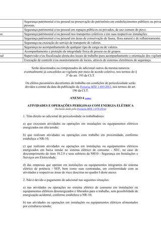 Segurança patrimonial e/ou pessoal na preservação do patrimônio em estabelecimentos públicos ou privad
pessoas.
Segurança patrimonial e/ou pessoal em espaços públicos ou privados, de uso comum do povo.
os Segurança patrimonial e/ou pessoal nos transportes coletivos e em suas respectivas instalações.
Segurança patrimonial e/ou pessoal em áreas de conservação de fauna, flora natural e de reflorestamento.
Segurança na execução do serviço de transporte de valores.
Segurança no acompanhamento de qualquer tipo de carga ou de valores.
Acompanhamento e proteção da integridade física de pessoa ou de grupos.
nal Supervisão e/ou fiscalização direta dos locais de trabalho para acompanhamento e orientação dos vigilant
Execução de controle e/ou monitoramento de locais, através de sistemas eletrônicos de segurança.
Serão descontados ou compensados do adicional outros da mesma natureza
eventualmente já concedidos ao vigilante por meio de acordo coletivo, nos termos do §
3º do art. 193 da CLT.
Os efeitos pecuniários decorrentes do trabalho em condições de periculosidade serão
devidos a contar da data da publicação da Portaria MTE 1.885/2013, nos termos do art.
196 da CLT.
ANEXO 4 (voltar)
ATIVIDADES E OPERAÇÕES PERIGOSAS COM ENERGIA ELÉTRICA
(Inclusão dada pela Portaria MTE 1.078/2014)
1. Têm direito ao adicional de periculosidade os trabalhadores:
a) que executam atividades ou operações em instalações ou equipamentos elétricos
energizados em alta tensão;
b) que realizam atividades ou operações com trabalho em proximidade, conforme
estabelece a NR-10;
c) que realizam atividades ou operações em instalações ou equipamentos elétricos
energizados em baixa tensão no sistema elétrico de consumo - SEC, no caso de
descumprimento do item 10.2.8 e seus subitens da NR10 - Segurança em Instalações e
Serviços em Eletricidade;
d) das empresas que operam em instalações ou equipamentos integrantes do sistema
elétrico de potência - SEP, bem como suas contratadas, em conformidade com as
atividades e respectivas áreas de risco descritas no quadro I deste anexo.
2. Não é devido o pagamento do adicional nas seguintes situações:
a) nas atividades ou operações no sistema elétrico de consumo em instalações ou
equipamentos elétricos desenergizados e liberados para o trabalho, sem possibilidade de
energização acidental, conforme estabelece a NR-10;
b) nas atividades ou operações em instalações ou equipamentos elétricos alimentados
por extrabaixa tensão;
 