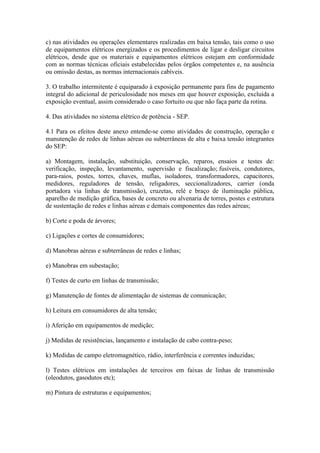 c) nas atividades ou operações elementares realizadas em baixa tensão, tais como o uso
de equipamentos elétricos energizados e os procedimentos de ligar e desligar circuitos
elétricos, desde que os materiais e equipamentos elétricos estejam em conformidade
com as normas técnicas oficiais estabelecidas pelos órgãos competentes e, na ausência
ou omissão destas, as normas internacionais cabíveis.
3. O trabalho intermitente é equiparado à exposição permanente para fins de pagamento
integral do adicional de periculosidade nos meses em que houver exposição, excluída a
exposição eventual, assim considerado o caso fortuito ou que não faça parte da rotina.
4. Das atividades no sistema elétrico de potência - SEP.
4.1 Para os efeitos deste anexo entende-se como atividades de construção, operação e
manutenção de redes de linhas aéreas ou subterrâneas de alta e baixa tensão integrantes
do SEP:
a) Montagem, instalação, substituição, conservação, reparos, ensaios e testes de:
verificação, inspeção, levantamento, supervisão e fiscalização; fusíveis, condutores,
para-raios, postes, torres, chaves, muflas, isoladores, transformadores, capacitores,
medidores, reguladores de tensão, religadores, seccionalizadores, carrier (onda
portadora via linhas de transmissão), cruzetas, relé e braço de iluminação pública,
aparelho de medição gráfica, bases de concreto ou alvenaria de torres, postes e estrutura
de sustentação de redes e linhas aéreas e demais componentes das redes aéreas;
b) Corte e poda de árvores;
c) Ligações e cortes de consumidores;
d) Manobras aéreas e subterrâneas de redes e linhas;
e) Manobras em subestação;
f) Testes de curto em linhas de transmissão;
g) Manutenção de fontes de alimentação de sistemas de comunicação;
h) Leitura em consumidores de alta tensão;
i) Aferição em equipamentos de medição;
j) Medidas de resistências, lançamento e instalação de cabo contra-peso;
k) Medidas de campo eletromagnético, rádio, interferência e correntes induzidas;
l) Testes elétricos em instalações de terceiros em faixas de linhas de transmissão
(oleodutos, gasodutos etc);
m) Pintura de estruturas e equipamentos;
 