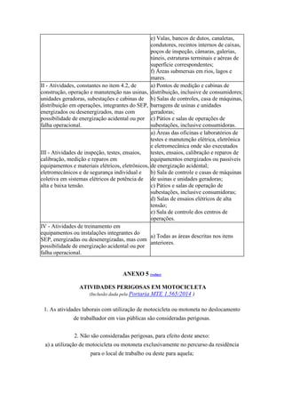e) Valas, bancos de dutos, canaletas,
condutores, recintos internos de caixas,
poços de inspeção, câmaras, galerias,
túneis, estruturas terminais e aéreas de
superfície correspondentes;
f) Áreas submersas em rios, lagos e
mares.
II - Atividades, constantes no item 4.2, de
construção, operação e manutenção nas usinas,
unidades geradoras, subestações e cabinas de
distribuição em operações, integrantes do SEP,
energizados ou desenergizados, mas com
possibilidade de energização acidental ou por
falha operacional.
a) Pontos de medição e cabinas de
distribuição, inclusive de consumidores;
b) Salas de controles, casa de máquinas,
barragens de usinas e unidades
geradoras;
c) Pátios e salas de operações de
subestações, inclusive consumidoras.
III - Atividades de inspeção, testes, ensaios,
calibração, medição e reparos em
equipamentos e materiais elétricos, eletrônicos,
eletromecânicos e de segurança individual e
coletiva em sistemas elétricos de potência de
alta e baixa tensão.
a) Áreas das oficinas e laboratórios de
testes e manutenção elétrica, eletrônica
e eletromecânica onde são executados
testes, ensaios, calibração e reparos de
equipamentos energizados ou passíveis
de energização acidental;
b) Sala de controle e casas de máquinas
de usinas e unidades geradoras;
c) Pátios e salas de operação de
subestações, inclusive consumidoras;
d) Salas de ensaios elétricos de alta
tensão;
e) Sala de controle dos centros de
operações.
IV - Atividades de treinamento em
equipamentos ou instalações integrantes do
SEP, energizadas ou desenergizadas, mas com
possibilidade de energização acidental ou por
falha operacional.
a) Todas as áreas descritas nos itens
anteriores.
ANEXO 5 (voltar)
ATIVIDADES PERIGOSAS EM MOTOCICLETA
(Inclusão dada pela Portaria MTE 1.565/2014 )
1. As atividades laborais com utilização de motocicleta ou motoneta no deslocamento
de trabalhador em vias públicas são consideradas perigosas.
2. Não são consideradas perigosas, para efeito deste anexo:
a) a utilização de motocicleta ou motoneta exclusivamente no percurso da residência
para o local de trabalho ou deste para aquela;
 