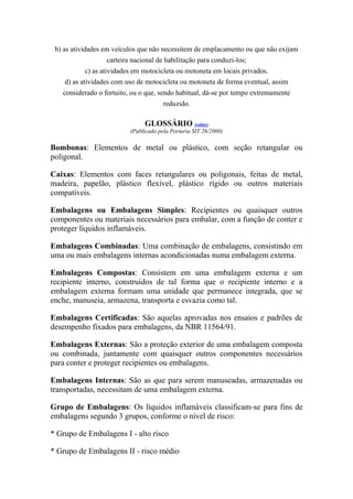 b) as atividades em veículos que não necessitem de emplacamento ou que não exijam
carteira nacional de habilitação para conduzi-los;
c) as atividades em motocicleta ou motoneta em locais privados.
d) as atividades com uso de motocicleta ou motoneta de forma eventual, assim
considerado o fortuito, ou o que, sendo habitual, dá-se por tempo extremamente
reduzido.
GLOSSÁRIO (voltar)
(Publicado pela Portaria SIT 26/2000)
Bombonas: Elementos de metal ou plástico, com seção retangular ou
poligonal.
Caixas: Elementos com faces retangulares ou poligonais, feitas de metal,
madeira, papelão, plástico flexível, plástico rígido ou outros materiais
compatíveis.
Embalagens ou Embalagens Simples: Recipientes ou quaisquer outros
componentes ou materiais necessários para embalar, com a função de conter e
proteger líquidos inflamáveis.
Embalagens Combinadas: Uma combinação de embalagens, consistindo em
uma ou mais embalagens internas acondicionadas numa embalagem externa.
Embalagens Compostas: Consistem em uma embalagem externa e um
recipiente interno, construídos de tal forma que o recipiente interno e a
embalagem externa formam uma unidade que permanece integrada, que se
enche, manuseia, armazena, transporta e esvazia como tal.
Embalagens Certificadas: São aquelas aprovadas nos ensaios e padrões de
desempenho fixados para embalagens, da NBR 11564/91.
Embalagens Externas: São a proteção exterior de uma embalagem composta
ou combinada, juntamente com quaisquer outros componentes necessários
para conter e proteger recipientes ou embalagens.
Embalagens Internas: São as que para serem manuseadas, armazenadas ou
transportadas, necessitam de uma embalagem externa.
Grupo de Embalagens: Os líquidos inflamáveis classificam-se para fins de
embalagens segundo 3 grupos, conforme o nível de risco:
* Grupo de Embalagens I - alto risco
* Grupo de Embalagens II - risco médio
 