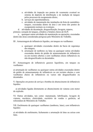 a. atividades de inspeção nos pontos de vazamento eventual no
sistema de depósito de distribuição e de medição de tanques
pelos processos de escapamento direto;
b. serviços de superintendência;
c. atividades de manutenção das instalações da frota de caminhões-
tanques, executadas dentro da área e em torno dos pontos de
escapamento normais ou eventuais;
d. atividades de decantação, desgaseificação, lavagem, reparos,
pinturas e areação de tanques, cilindros e botijões cheios de GLP;
e. quaisquer outras atividades de manutenção ou operações, executadas
dentro das áreas consideradas perigosas pelo Ministério do Trabalho.
III . Armazenagem de inflamáveis líquidos, em tanques ou vasilhames:
a. quaisquer atividades executadas dentro da bacia de segurança
dos tanques;
b. arrumação de tambores ou latas ou quaisquer outras atividades
executadas dentro do prédio de armazenamento de inflamáveis
ou em recintos abertos e com vasilhames cheios inflamáveis ou
não-desgaseificados ou decantados.
IV. Armazenagem de inflamáveis gasosos liquefeitos, em tanques ou
vasilhames:
a) arrumação de vasilhames ou quaisquer outras atividades executadas dentro
do prédio de armazenamento de inflamáveis ou em recintos abertos e com
vasilhames cheios de inflamáveis ou vazios não desgaseificados ou
decantados.
V. Operações em postos de serviço e bombas de abastecimento de inflamáveis
líquidos:
a) atividades ligadas diretamente ao abastecimento de viaturas com motor
de explosão.
VI. Outras atividades, tais como: manutenção, lubrificação, lavagem de
viaturas, mecânica, eletricidade, escritório de vendas e gerência, ad
referendum do Ministério do Trabalho.
VII. Enchimento de quaisquer vasilhames (tambores, latas), com inflamáveis
líquidos:
a) atividades de enchimento, fechamento e arrumação de latas ou caixas com
latas.
 
