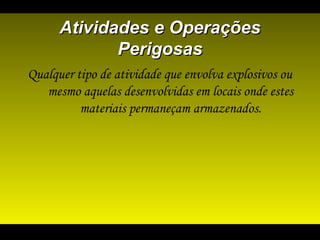 Atividades e OperaçõesAtividades e Operações
PerigosasPerigosas
Qualquer tipo de atividade que envolva explosivos ou
mesmo aquelas desenvolvidas em locais onde estes
materiais permaneçam armazenados.
 