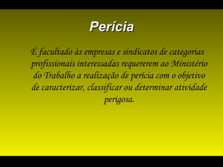 PeríciaPerícia
É facultado às empresas e sindicatos de categorias
profissionais interessadas requererem ao Ministério
do Trabalho a realização de perícia com o objetivo
de caracterizar, classificar ou determinar atividade
perigosa.
 