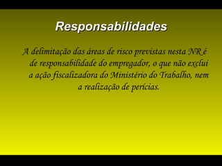 ResponsabilidadesResponsabilidades
A delimitação das áreas de risco previstas nesta NR é
de responsabilidade do empregador, o que não exclui
a ação fiscalizadora do Ministério do Trabalho, nem
a realização de perícias.
 