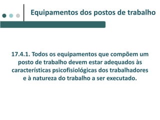 17.4.1. Todos os equipamentos que compõem um
posto de trabalho devem estar adequados às
características psicofisiológicas dos trabalhadores
e à natureza do trabalho a ser executado.
Equipamentos dos postos de trabalho
 