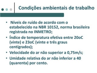 Condições ambientais de trabalho
• Níveis de ruído de acordo com o
estabelecido na NBR 10152, norma brasileira
registrada no INMETRO;
• Índice de temperatura efetiva entre 20oC
(vinte) e 23oC (vinte e três graus
centígrados);
• Velocidade do ar não superior a 0,75m/s;
• Umidade relativa do ar não inferior a 40
(quarenta) por cento.
 