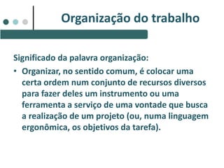 Significado da palavra organização:
• Organizar, no sentido comum, é colocar uma
certa ordem num conjunto de recursos diversos
para fazer deles um instrumento ou uma
ferramenta a serviço de uma vontade que busca
a realização de um projeto (ou, numa linguagem
ergonômica, os objetivos da tarefa).
Organização do trabalho
 