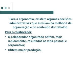 Para a Ergonomia, existem algumas decisões
administrativas que auxiliam na melhoria da
organização e do conteúdo do trabalho:
Para o colaborador:
• O colaborador organizado obtém, mais
rapidamente, resultados na vida pessoal e
corporativa;
• Obtêm maior produção.
 