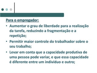 Para o empregador:
• Aumentar o grau de liberdade para a realização
da tarefa, reduzindo a fragmentação e a
repetição;
• Permitir maior controle do trabalhador sobre o
seu trabalho;
• Levar em conta que a capacidade produtiva de
uma pessoa pode variar, e que essa capacidade
é diferente entre um indivíduo e outro;
 