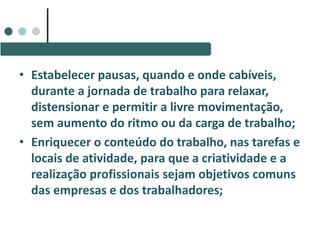 • Estabelecer pausas, quando e onde cabíveis,
durante a jornada de trabalho para relaxar,
distensionar e permitir a livre movimentação,
sem aumento do ritmo ou da carga de trabalho;
• Enriquecer o conteúdo do trabalho, nas tarefas e
locais de atividade, para que a criatividade e a
realização profissionais sejam objetivos comuns
das empresas e dos trabalhadores;
 