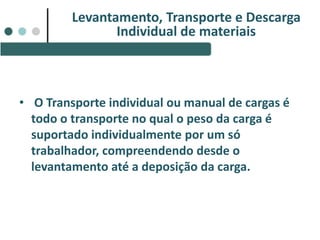 • O Transporte individual ou manual de cargas é
todo o transporte no qual o peso da carga é
suportado individualmente por um só
trabalhador, compreendendo desde o
levantamento até a deposição da carga.
Levantamento, Transporte e Descarga
Individual de materiais
 