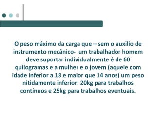 O peso máximo da carga que – sem o auxilio de
instrumento mecânico- um trabalhador homem
deve suportar individualmente é de 60
quilogramas e a mulher e o jovem (aquele com
idade inferior a 18 e maior que 14 anos) um peso
nitidamente inferior: 20kg para trabalhos
contínuos e 25kg para trabalhos eventuais.
 