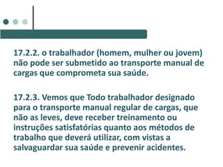 17.2.2. o trabalhador (homem, mulher ou jovem)
não pode ser submetido ao transporte manual de
cargas que comprometa sua saúde.
17.2.3. Vemos que Todo trabalhador designado
para o transporte manual regular de cargas, que
não as leves, deve receber treinamento ou
instruções satisfatórias quanto aos métodos de
trabalho que deverá utilizar, com vistas a
salvaguardar sua saúde e prevenir acidentes.
 