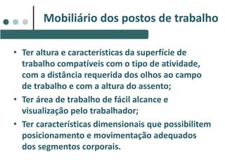 • Ter altura e características da superfície de
trabalho compatíveis com o tipo de atividade,
com a distância requerida dos olhos ao campo
de trabalho e com a altura do assento;
• Ter área de trabalho de fácil alcance e
visualização pelo trabalhador;
• Ter características dimensionais que possibilitem
posicionamento e movimentação adequados
dos segmentos corporais.
Mobiliário dos postos de trabalho
 