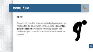 MOBILIÁRIO
10
DE PÉ
Para as atividades em que os trabalhos devam ser
realizados de pé, devem ser colocados assentos
para descanso em locais em que possam ser
utilizados por todos os trabalhadores durante as
pausas.
 