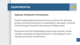 EQUIPAMENTOS
12
Digitação, Datilografia e Mecanografia
Suporte adequado para documentos que possa ser ajustado
proporcionando boa postura, visualização e operação, evitando
movimentação frequente do pescoço e fadiga visual.
Documento de fácil legibilidade sempre que possível, sendo
vedada a utilização do papel brilhante, ou de qualquer outro
tipo que provoque ofuscamento.
 