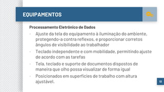 EQUIPAMENTOS
13
Processamento Eletrônico de Dados
▪ Ajuste da tela do equipamento à iluminação do ambiente,
protegendo-a contra reflexos, e proporcionar corretos
ângulos de visibilidade ao trabalhador
▪ Teclado independente e com mobilidade, permitindo ajuste
de acordo com as tarefas
▪ Tela, teclado e suporte de documentos dispostos de
maneira que olho possa visualizar de forma igual
▪ Posicionados em superfícies de trabalho com altura
ajustável.
 