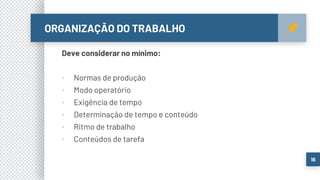 ORGANIZAÇÃO DO TRABALHO
16
Deve considerar no mínimo:
▪ Normas de produção
▪ Modo operatório
▪ Exigência de tempo
▪ Determinação de tempo e conteúdo
▪ Ritmo de trabalho
▪ Conteúdos de tarefa
 