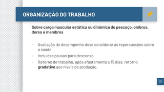 ORGANIZAÇÃO DO TRABALHO
17
Sobre carga muscular estática ou dinâmica do pescoço, ombros,
dorso e membros
▪ Avaliação de desempenho deve considerar as repercussões sobre
a saúde
▪ Incluídas pausas para descanso
▪ Retorno de trabalho, após afastamento ≥ 15 dias, retorno
gradativo aos níveis de produção.
 
