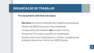 ORGANIZAÇÃO DO TRABALHO
18
Processamento eletrônico de dados
▪ Não deve promover avaliação dos trabalhos de digitação
▪ Máximo de 8000 toques por hora trabalhada
▪ Tempo efetivo de trabalho não exceder 5 horas
▪ Pausas de 10 min para cada 50 min trabalhados
▪ Quando retorno por afastamento ≥ 15 dias, a exigência de
produção deverá ser inferior aos 8000 toques.
 