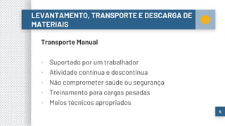 Transporte Manual
▪ Suportado por um trabalhador
▪ Atividade contínua e descontínua
▪ Não comprometer saúde ou segurança
▪ Treinamento para cargas pesadas
▪ Meios técnicos apropriados
LEVANTAMENTO, TRANSPORTE E DESCARGA DE
MATERIAIS
5
 