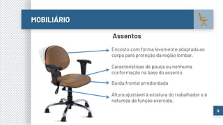 MOBILIÁRIO
9
Assentos
Altura ajustável à estatura do trabalhador e à
natureza da função exercida.
Características de pouca ou nenhuma
conformação na base do assento
Borda frontal arredondada
Encosto com forma levemente adaptada ao
corpo para proteção da região lombar.
 
