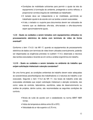 • Condições de mobilidade suficientes para permitir o ajuste da tela do
             equipamento à iluminação do ambiente, protegendo-a contra reflexos, e
             proporcionar corretos ângulos de visibilidade ao trabalhador;
            • O teclado deve ser independente e ter mobilidade, permitindo ao
             trabalhador ajustá-lo de acordo com as tarefas a serem executadas;
            • A tela, o teclado e o suporte para documentos devem ser colocados de
             maneira que as distâncias olho-tela, olho-teclado e olho-documento
             sejam aproximadamente iguais.


1.2.9 - Quais os cuidados a serem tomados com equipamentos utilizados no
processamento eletrônico de dados com terminais de vídeo de forma
eventual?


Conforme o item 17.4.3.1 da NR 17, quando os equipamentos de processamento
eletrônico de dados com terminais de vídeo forem utilizados eventualmente, poderão
ser dispensadas as exigências previstas no subitem 17.4.3, observada a natureza
das tarefas executadas e levando-se em conta a análise ergonômica do trabalho.


1.2.10 - Quais os cuidados a serem tomados no ambiente de trabalho que
exijam solicitação intelectual e atenção constantes?


De uma forma geral, as condições ambientais de trabalho devem estar adequadas
às características psicofisiológicas dos trabalhadores e à natureza do trabalho a ser
executado. Segundo o item 17.5.2 da NR 17, nos locais de trabalho onde são
executadas atividades que exijam solicitação intelectual e atenção constante, tais
como: salas de controle, Iaboratórios, escritórios, salas de desenvolvimento ou
análise de projetos, dentre outros, são recomendadas as seguintes condições de
conforto:


            • Níveis de ruído de acordo com o estabelecido na norma ABNT NBR
             10152;
            • Índice de temperatura efetiva entre 20 e 23ºC;
            • Velocidade do ar não-superior a 0,75 m/s;


                                                                                  12
 