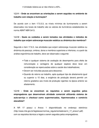 • Umidade relativa ao ar não-inferior a 40% .


1.2.11 - Onde se encontram as orientações a serem seguidas no ambiente de
trabalho com relação à iluminação?


De acordo com o item 17.5.3.3, os níveis mínimos de iluminamento a serem
observados nos locais de trabalho são os valores de iluminância estabelecidos na
norma ABNT NBR 5413.


1.2.12 - Quais os cuidados a serem tomados nas atividades e métodos de
trabalho que exijam sobrecarga muscular estática ou dinâmica dos membros?


Segundo o item 17.6.3, nas atividades que exijam sobrecarga muscular estática ou
dinâmica do pescoço, ombros, dorso e membros superiores e inferiores, e a partir da
análise ergonômica do trabalho, deve ser observado o seguinte:


         • Todo e qualquer sistema de avaliação de desempenho para efeito de
           remuneração e vantagens de qualquer espécie deve levar em
           consideração as repercussões sobre a saúde dos trabalhadores;
         • Devem ser incluídas pausas para descanso;
         • Quando do retorno ao trabalho, após qualquer tipo de afastamento igual
           ou superior a 15 dias, a exigência de produção deverá permitir um
           retorno gradativo aos níveis de produção vigentes na época anterior ao
           afastamento.


1.2.13 - Onde se encontram os requisitos a serem seguidos pelos
empregadores que desenvolvam atividade comercial utilizando sistema de
auto-serviço e checkout como supermercados, hipermercados e comércio
atacadista?


A   NR   17   possui   o   Anexo    1   disponibilizado   no   endereço    eletrônico
(http://www.mte.gov.br/legislacao/normas_regulamentadoras/nr_17_anexo1.pdf)
com os requisitos técnicos e legais a serem seguidos pelos empregadores.


                                                                                  13
 
