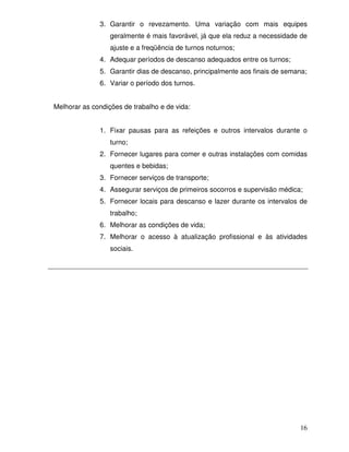 3. Garantir o revezamento. Uma variação com mais equipes
                  geralmente é mais favorável, já que ela reduz a necessidade de
                  ajuste e a freqüência de turnos noturnos;
              4. Adequar períodos de descanso adequados entre os turnos;
              5. Garantir dias de descanso, principalmente aos finais de semana;
              6. Variar o período dos turnos.


Melhorar as condições de trabalho e de vida:


              1. Fixar pausas para as refeições e outros intervalos durante o
                  turno;
              2. Fornecer lugares para comer e outras instalações com comidas
                  quentes e bebidas;
              3. Fornecer serviços de transporte;
              4. Assegurar serviços de primeiros socorros e supervisão médica;
              5. Fornecer locais para descanso e lazer durante os intervalos de
                  trabalho;
              6. Melhorar as condições de vida;
              7. Melhorar o acesso à atualização profissional e às atividades
                  sociais.




                                                                             16
 