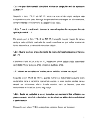 1.2.4 - O que é considerado transporte manual de carga para fins de aplicação
da NR 17?


Segundo o item 17.2.1.1 da NR 17, transporte manual de cargas designa todo
transporte no qual o peso da carga é suportado inteiramente por um só trabalhador,
compreendendo o levantamento e a deposição da carga.


1.2.5 - O que é considerado transporte manual regular de carga para fins de
aplicação da NR 17?


De acordo com o item 17.2.1.2 da NR 17, transporte manual regular de cargas
designa toda atividade realizada de maneira contínua ou que inclua, mesmo de
forma descontínua, o transporte manual de cargas.


1.2.6 - Qual a idade de enquadramento do chamado trabalho jovem previsto na
NR 17?


Conforme o item 17.2.1.3 da NR 17, trabalhador jovem designa todo trabalhador
com idade inferior a dezoito anos e maior de quatorze anos.


1.2.7 - Quais as restrições da mulher para o trabalho manual de carga?


Segundo o item 17.2.5 da NR 17, quando mulheres e trabalhadores jovens forem
designados para o transporte manual de cargas, o peso máximo destas cargas
deverá ser nitidamente inferior àquele admitido para os homens, para não
comprometer a sua saúde ou sua segurança.


1.2.8 - Quais os cuidados a serem tomados com equipamentos utilizados no
processamento eletrônico de dados com terminais de vídeo de forma habitual
e permanente?


De acordo com o item 17.4.3, os seguintes cuidados devem ser tomados:




                                                                               11
 