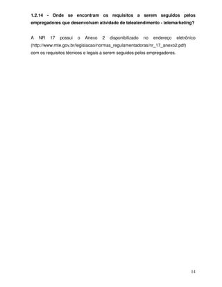 1.2.14 - Onde se encontram os requisitos a serem seguidos pelos
empregadores que desenvolvam atividade de teleatendimento - telemarketing?


A   NR   17   possui   o   Anexo   2   disponibilizado   no   endereço     eletrônico
(http://www.mte.gov.br/legislacao/normas_regulamentadoras/nr_17_anexo2.pdf)
com os requisitos técnicos e legais a serem seguidos pelos empregadores.




                                                                                  14
 