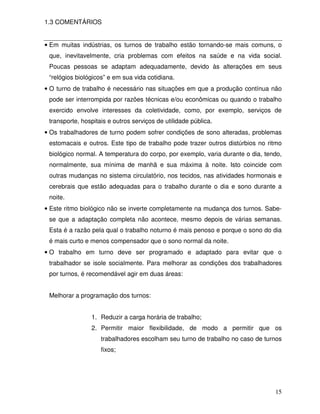 1.3 COMENTÁRIOS


• Em muitas indústrias, os turnos de trabalho estão tornando-se mais comuns, o
 que, inevitavelmente, cria problemas com efeitos na saúde e na vida social.
 Poucas pessoas se adaptam adequadamente, devido às alterações em seus
 “relógios biológicos” e em sua vida cotidiana.
• O turno de trabalho é necessário nas situações em que a produção contínua não
 pode ser interrompida por razões técnicas e/ou econômicas ou quando o trabalho
 exercido envolve interesses da coletividade, como, por exemplo, serviços de
 transporte, hospitais e outros serviços de utilidade pública.
• Os trabalhadores de turno podem sofrer condições de sono alteradas, problemas
 estomacais e outros. Este tipo de trabalho pode trazer outros distúrbios no ritmo
 biológico normal. A temperatura do corpo, por exemplo, varia durante o dia, tendo,
 normalmente, sua mínima de manhã e sua máxima à noite. Isto coincide com
 outras mudanças no sistema circulatório, nos tecidos, nas atividades hormonais e
 cerebrais que estão adequadas para o trabalho durante o dia e sono durante a
 noite.
• Este ritmo biológico não se inverte completamente na mudança dos turnos. Sabe-
 se que a adaptação completa não acontece, mesmo depois de várias semanas.
 Esta é a razão pela qual o trabalho noturno é mais penoso e porque o sono do dia
 é mais curto e menos compensador que o sono normal da noite.
• O trabalho em turno deve ser programado e adaptado para evitar que o
 trabalhador se isole socialmente. Para melhorar as condições dos trabalhadores
 por turnos, é recomendável agir em duas áreas:


 Melhorar a programação dos turnos:


                1. Reduzir a carga horária de trabalho;
                2. Permitir maior flexibilidade, de modo a permitir que os
                    trabalhadores escolham seu turno de trabalho no caso de turnos
                    fixos;




                                                                                15
 