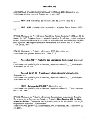 REFERÊNCIAS

ASSOCIAÇÃO BRASILEIRA DE NORMAS TÉCNICAS. 2007. Disponível em:
<http://www.abntnet.com.br>. Acesso em: 12 set. 2007.


______. NBR 5413: iluminância de interiores. Rio de Janeiro, 1992. 13 p.


______. NBR 10152: níveis de ruído para conforto acústico. Rio de Janeiro, 1987.
4 p.


BRASIL. Ministério da Previdência e Assistência Social. Portaria nº 4.062, de 06 de
agosto de 1987. Dispõe sobre a competente investigação a fim de conferir ou afastar
o nexo de causalidade entre a síndrome de tenossinovite e as atividades exercidas
pelo digitador. Lex: legislação federal e marginália, São Paulo, ano 51, p. 1459-
1460, jul./set. 1987.


BRASIL. Ministério do Trabalho e Emprego. 2007. Disponível em:
<http://www.mte.gov.br>. Acesso em: 17 set. 2007.


______. Anexo I da NR-17 - Trabalho dos operadores de checkout. Disponível
em:
<http://www.mte.gov.br/legislacao/normas_regulamentadoras/nr_17_anexo1.pdf>.
Acesso em: 11 set. 2007.


______. Anexo II da NR-17 - Trabalho em teleatendimento/telemarketing.
Disponível em:
<http://www.mte.gov.br/legislacao/normas_regulamentadoras/nr_17_anexo2.pdf>.
Acesso em: 11 set. 2007.


______. NR 17 - Ergonomia (117.000-7). Disponível em:
<http://www.mte.gov.br/legislacao/normas_regulamentadoras/nr_17.asp>. Acesso
em: 11 set. 2007.


BRASIL. Ministério do Trabalho e Emprego. Secretaria de Inspeção do Trabalho.
Departamento de Segurança e Saúde no Trabalho. Nota Técnica 060, de 03 de
setembro de 2001. Ergonomia: indicação de postura a ser adotada na concepção
de postos de trabalhos. Disponível em:
<http://www.mte.gov.br/seg_sau/comissoes_cne_notatecnica.pdf>. Acesso em: 22
set. 2007.




                                                                                   17
 