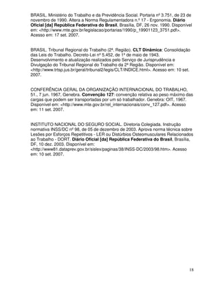 BRASIL. Ministério do Trabalho e da Previdência Social. Portaria nº 3.751, de 23 de
novembro de 1990. Altera a Norma Regulamentadora n.º 17 - Ergonomia. Diário
Oficial [da] República Federativa do Brasil, Brasília, DF, 26 nov. 1990. Disponível
em: <http://www.mte.gov.br/legislacao/portarias/1990/p_19901123_3751.pdf>.
Acesso em: 17 set. 2007.


BRASIL. Tribunal Regional do Trabalho (2ª. Região). CLT Dinâmica: Consolidação
das Leis do Trabalho. Decreto-Lei nº 5.452, de 1º de maio de 1943.
Desenvolvimento e atualização realizados pelo Serviço de Jurisprudência e
Divulgação do Tribunal Regional do Trabalho da 2ª Região. Disponível em:
<http://www.trtsp.jus.br/geral/tribunal2/legis/CLT/INDICE.html>. Acesso em: 10 set.
2007.


CONFERÊNCIA GERAL DA ORGANIZAÇÃO INTERNACIONAL DO TRABALHO,
51., 7 jun. 1967, Genebra. Convenção 127: convenção relativa ao peso máximo das
cargas que podem ser transportadas por um só trabalhador. Genebra: OIT, 1967.
Disponível em: <http://www.mte.gov.br/rel_internacionais/conv_127.pdf>. Acesso
em: 11 set. 2007.


INSTITUTO NACIONAL DO SEGURO SOCIAL. Diretoria Colegiada. Instrução
normativa INSS/DC nº 98, de 05 de dezembro de 2003. Aprova norma técnica sobre
Lesões por Esforços Repetitivos - LER ou Distúrbios Osteomusculares Relacionados
ao Trabalho - DORT. Diário Oficial [da] República Federativa do Brasil, Brasília,
DF, 10 dez. 2003. Disponível em:
<http://www81.dataprev.gov.br/sislex/paginas/38/INSS-DC/2003/98.htm>. Acesso
em: 10 set. 2007.




                                                                                  18
 