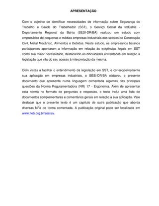 APRESENTAÇÃO


Com o objetivo de identificar necessidades de informação sobre Segurança do
Trabalho e Saúde do Trabalhador (SST), o Serviço Social da Indústria -
Departamento Regional da Bahia (SESI-DR/BA) realizou um estudo com
empresários de pequenas e médias empresas industriais dos setores de Construção
Civil, Metal Mecânico, Alimentos e Bebidas. Neste estudo, os empresários baianos
participantes apontaram a informação em relação às exigências legais em SST
como sua maior necessidade, destacando as dificuldades enfrentadas em relação à
legislação que vão do seu acesso à interpretação da mesma.


Com vistas a facilitar o entendimento da legislação em SST, e conseqüentemente
sua aplicação em empresas industriais, o SESI-DR/BA elaborou o presente
documento que apresenta numa linguagem comentada algumas das principais
questões da Norma Regulamentadora (NR) 17 - Ergonomia. Além de apresentar
esta norma no formato de perguntas e respostas, o texto inclui uma lista de
documentos complementares e comentários gerais em relação a sua aplicação. Vale
destacar que o presente texto é um capítulo de outra publicação que aborda
diversas NRs de forma comentada. A publicação original pode ser localizada em
www.fieb.org.br/sesi/sv.
 