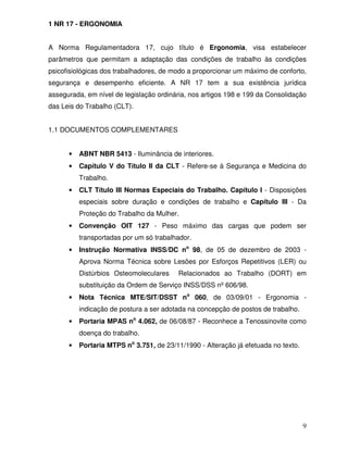 1 NR 17 - ERGONOMIA


A Norma Regulamentadora 17, cujo título é Ergonomia, visa estabelecer
parâmetros que permitam a adaptação das condições de trabalho às condições
psicofisiológicas dos trabalhadores, de modo a proporcionar um máximo de conforto,
segurança e desempenho eficiente. A NR 17 tem a sua existência jurídica
assegurada, em nível de legislação ordinária, nos artigos 198 e 199 da Consolidação
das Leis do Trabalho (CLT).


1.1 DOCUMENTOS COMPLEMENTARES


      •   ABNT NBR 5413 - Iluminância de interiores.
      •   Capítulo V do Título II da CLT - Refere-se à Segurança e Medicina do
          Trabalho.
      •   CLT Título III Normas Especiais do Trabalho. Capítulo I - Disposições
          especiais sobre duração e condições de trabalho e Capítulo III - Da
          Proteção do Trabalho da Mulher.
      •   Convenção OIT 127 - Peso máximo das cargas que podem ser
          transportadas por um só trabalhador.
      •   Instrução Normativa INSS/DC no 98, de 05 de dezembro de 2003 -
          Aprova Norma Técnica sobre Lesões por Esforços Repetitivos (LER) ou
          Distúrbios Osteomoleculares    Relacionados ao Trabalho (DORT) em
          substituição da Ordem de Serviço INSS/DSS nº 606/98.
      •   Nota Técnica MTE/SIT/DSST no 060, de 03/09/01 - Ergonomia -
          indicação de postura a ser adotada na concepção de postos de trabalho.
      •   Portaria MPAS no 4.062, de 06/08/87 - Reconhece a Tenossinovite como
          doença do trabalho.
      •   Portaria MTPS no 3.751, de 23/11/1990 - Alteração já efetuada no texto.




                                                                                    9
 
