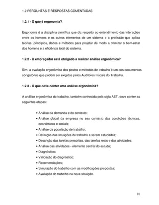 1.2 PERGUNTAS E RESPOSTAS COMENTADAS


1.2.1 - O que é ergonomia?


Ergonomia é a disciplina científica que diz respeito ao entendimento das interações
entre os homens e os outros elementos de um sistema e a profissão que aplica
teorias, princípios, dados e métodos para projetar de modo a otimizar o bem-estar
dos homens e a eficiência total do sistema.


1.2.2 - O empregador está obrigado a realizar análise ergonômica?


Sim, a avaliação ergonômica dos postos e métodos de trabalho é um dos documentos
obrigatórios que podem ser exigidos pelos Auditores Fiscais do Trabalho.


1.2.3 - O que deve conter uma análise ergonômica?


A análise ergonômica do trabalho, também conhecida pela sigla AET, deve conter as
seguintes etapas:


          • Análise da demanda e do contexto;
          • Análise global da empresa no seu contexto das condições técnicas,
           econômicas e sociais;
          • Análise da população de trabalho;
          • Definição das situações de trabalho a serem estudadas;
          • Descrição das tarefas prescritas, das tarefas reais e das atividades;
          • Análise das atividades - elemento central do estudo;
          • Diagnóstico;
          • Validação do diagnóstico;
          • Recomendações;
          • Simulação do trabalho com as modificações propostas;
          • Avaliação do trabalho na nova situação.




                                                                                    10
 