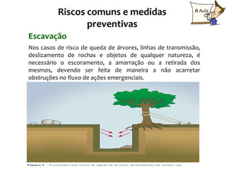 Riscos comuns e medidas                           II Aula

                 preventivas
Escavação
Nos casos de risco de queda de árvores, linhas de transmissão,
deslizamento de rochas e objetos de qualquer natureza, é
necessário o escoramento, a amarração ou a retirada dos
mesmos, devendo ser feita de maneira a não acarretar
obstruções no fluxo de ações emergenciais.
 